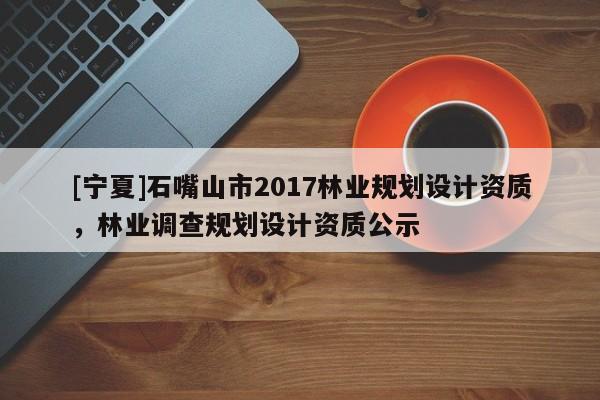 [寧夏]石嘴山市2017林業(yè)規(guī)劃設(shè)計(jì)資質(zhì)，林業(yè)調(diào)查規(guī)劃設(shè)計(jì)資質(zhì)公示