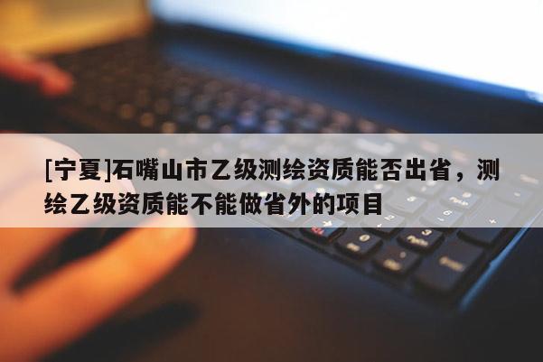 [寧夏]石嘴山市乙級(jí)測(cè)繪資質(zhì)能否出省，測(cè)繪乙級(jí)資質(zhì)能不能做省外的項(xiàng)目