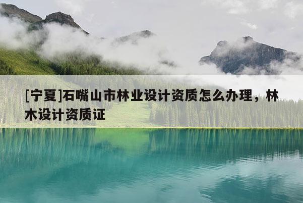 [寧夏]石嘴山市林業(yè)設(shè)計(jì)資質(zhì)怎么辦理，林木設(shè)計(jì)資質(zhì)證