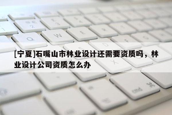 [寧夏]石嘴山市林業(yè)設(shè)計(jì)還需要資質(zhì)嗎，林業(yè)設(shè)計(jì)公司資質(zhì)怎么辦