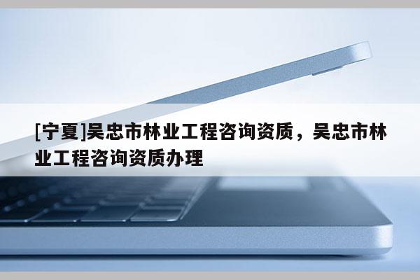 [寧夏]吳忠市林業(yè)工程咨詢資質(zhì)，吳忠市林業(yè)工程咨詢資質(zhì)辦理