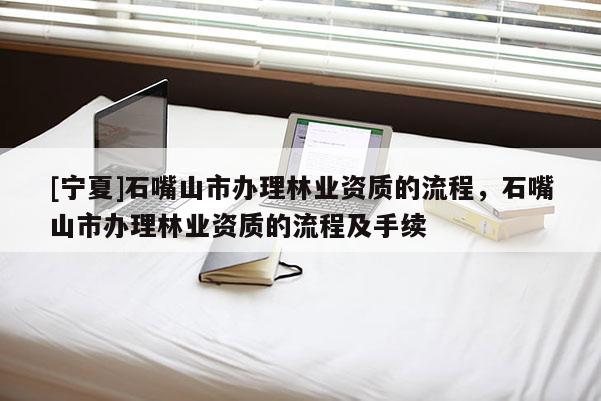 [寧夏]石嘴山市辦理林業(yè)資質(zhì)的流程，石嘴山市辦理林業(yè)資質(zhì)的流程及手續(xù)