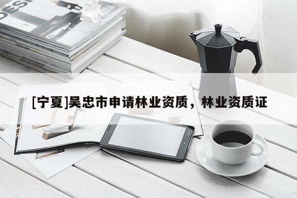 [寧夏]吳忠市申請林業(yè)資質(zhì)，林業(yè)資質(zhì)證