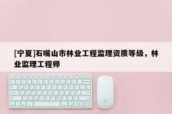 [寧夏]石嘴山市林業(yè)工程監(jiān)理資質(zhì)等級，林業(yè)監(jiān)理工程師