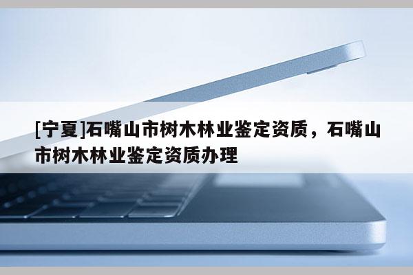[寧夏]石嘴山市樹木林業(yè)鑒定資質(zhì)，石嘴山市樹木林業(yè)鑒定資質(zhì)辦理