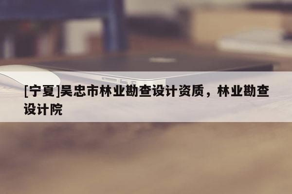 [寧夏]吳忠市林業(yè)勘查設(shè)計資質(zhì)，林業(yè)勘查設(shè)計院