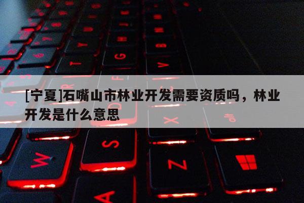 [寧夏]石嘴山市林業(yè)開發(fā)需要資質(zhì)嗎，林業(yè)開發(fā)是什么意思