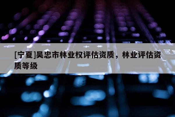 [寧夏]吳忠市林業(yè)權(quán)評估資質(zhì)，林業(yè)評估資質(zhì)等級