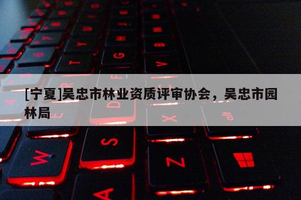 [寧夏]吳忠市林業(yè)資質(zhì)評(píng)審協(xié)會(huì)，吳忠市園林局