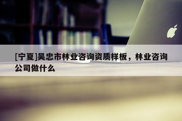 [寧夏]吳忠市林業(yè)咨詢資質(zhì)樣板，林業(yè)咨詢公司做什么