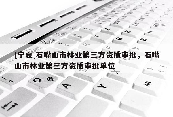 [寧夏]石嘴山市林業(yè)第三方資質(zhì)審批，石嘴山市林業(yè)第三方資質(zhì)審批單位