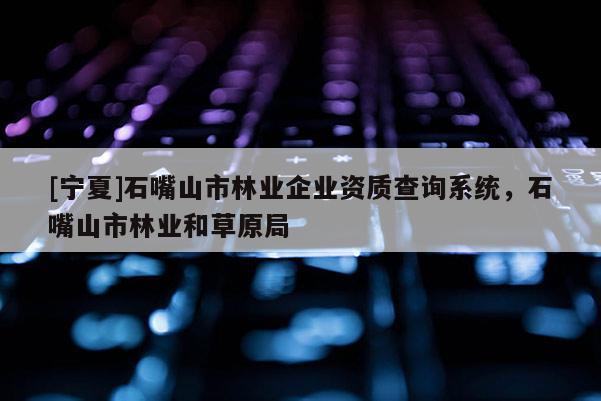 [寧夏]石嘴山市林業(yè)企業(yè)資質查詢系統(tǒng)，石嘴山市林業(yè)和草原局