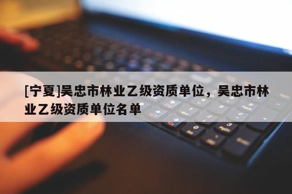 [寧夏]吳忠市林業(yè)乙級(jí)資質(zhì)單位，吳忠市林業(yè)乙級(jí)資質(zhì)單位名單