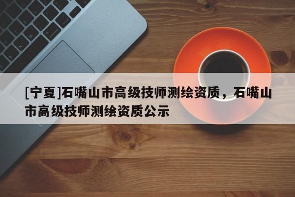 [寧夏]石嘴山市高級技師測繪資質(zhì)，石嘴山市高級技師測繪資質(zhì)公示