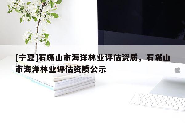[寧夏]石嘴山市海洋林業(yè)評(píng)估資質(zhì)，石嘴山市海洋林業(yè)評(píng)估資質(zhì)公示