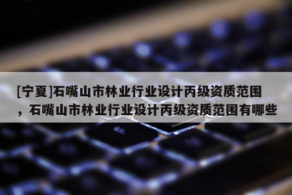 [寧夏]石嘴山市林業(yè)行業(yè)設(shè)計(jì)丙級(jí)資質(zhì)范圍，石嘴山市林業(yè)行業(yè)設(shè)計(jì)丙級(jí)資質(zhì)范圍有哪些