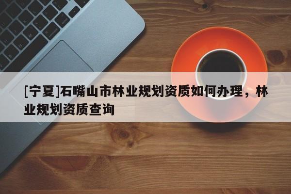 [寧夏]石嘴山市林業(yè)規(guī)劃資質(zhì)如何辦理，林業(yè)規(guī)劃資質(zhì)查詢