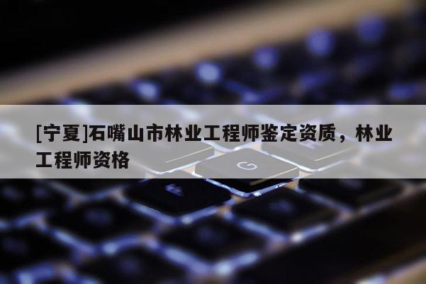 [寧夏]石嘴山市林業(yè)工程師鑒定資質(zhì)，林業(yè)工程師資格