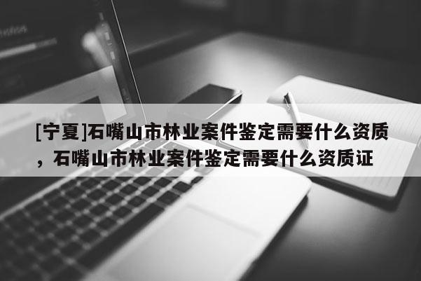 [寧夏]石嘴山市林業(yè)案件鑒定需要什么資質(zhì)，石嘴山市林業(yè)案件鑒定需要什么資質(zhì)證