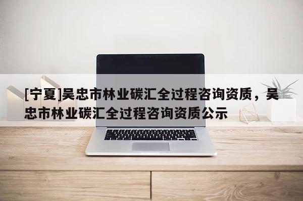 [寧夏]吳忠市林業(yè)碳匯全過程咨詢資質(zhì)，吳忠市林業(yè)碳匯全過程咨詢資質(zhì)公示