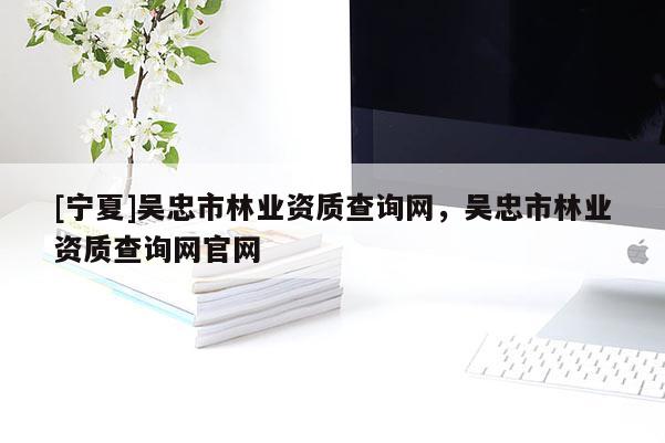 [寧夏]吳忠市林業(yè)資質(zhì)查詢網(wǎng)，吳忠市林業(yè)資質(zhì)查詢網(wǎng)官網(wǎng)