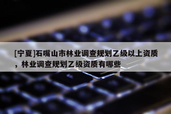 [寧夏]石嘴山市林業(yè)調(diào)查規(guī)劃乙級(jí)以上資質(zhì)，林業(yè)調(diào)查規(guī)劃乙級(jí)資質(zhì)有哪些